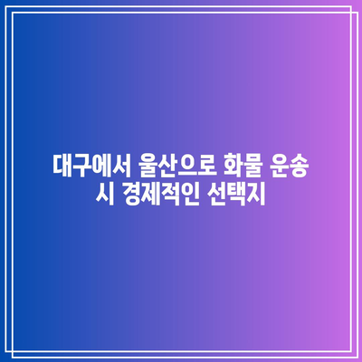 대구에서 울산으로 화물 운송 시 경제적인 선택지