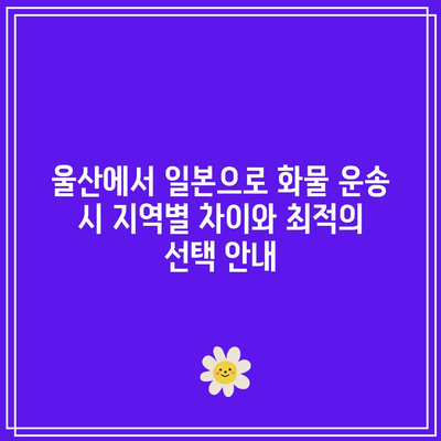 울산에서 일본으로 화물 운송 시 지역별 차이와 최적의 선택 안내